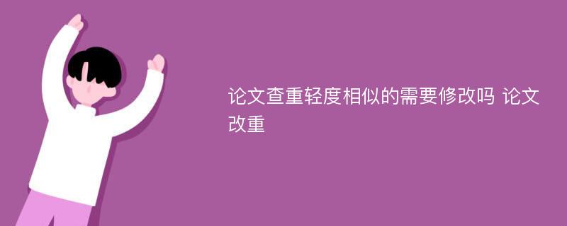 论文查重轻度相似的需要修改吗 论文改重