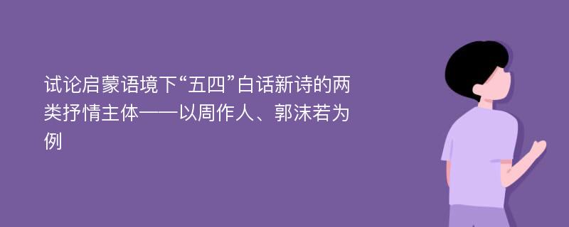 试论启蒙语境下“五四”白话新诗的两类抒情主体——以周作人、郭沫若为例