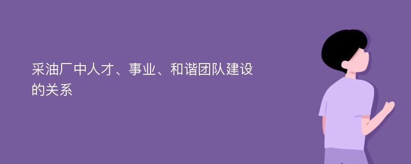 采油厂中人才、事业、和谐团队建设的关系