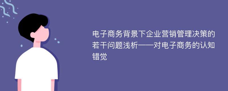 电子商务背景下企业营销管理决策的若干问题浅析——对电子商务的认知错觉