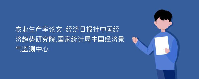 农业生产率论文-经济日报社中国经济趋势研究院,国家统计局中国经济景气监测中心