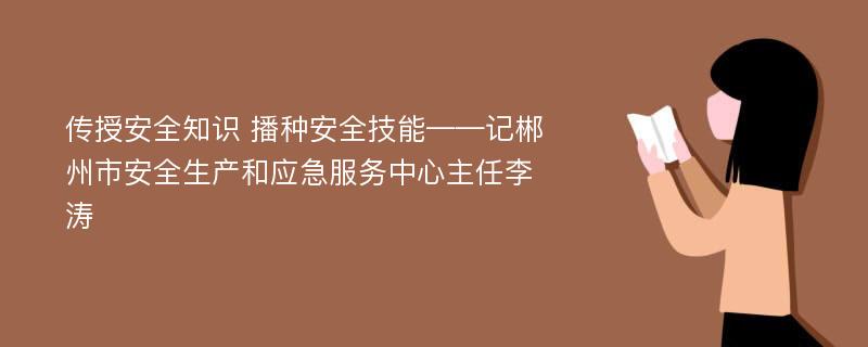 传授安全知识 播种安全技能——记郴州市安全生产和应急服务中心主任李涛