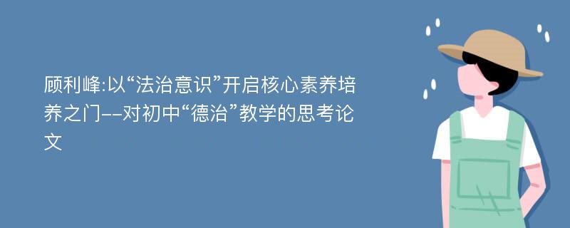 顾利峰:以“法治意识”开启核心素养培养之门--对初中“德治”教学的思考论文