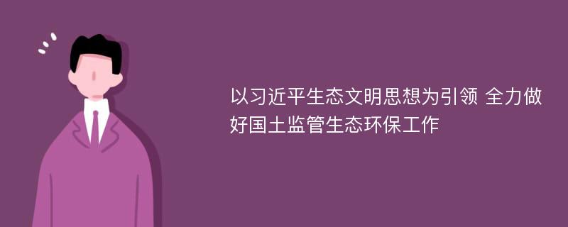 以习近平生态文明思想为引领 全力做好国土监管生态环保工作