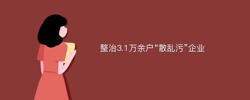 整治3.1万余户“散乱污”企业