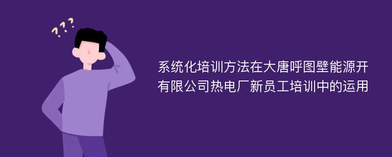 系统化培训方法在大唐呼图壁能源开有限公司热电厂新员工培训中的运用