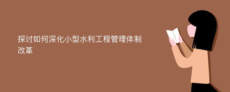 探讨如何深化小型水利工程管理体制改革