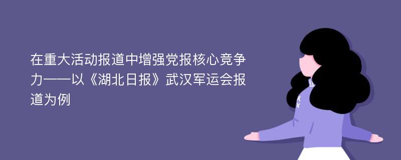 在重大活动报道中增强党报核心竞争力——以《湖北日报》武汉军运会报道为例