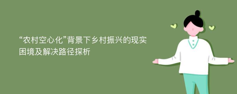 “农村空心化”背景下乡村振兴的现实困境及解决路径探析