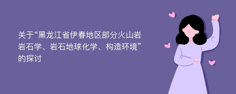 关于“黑龙江省伊春地区部分火山岩岩石学、岩石地球化学、构造环境”的探讨