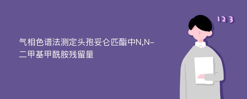 气相色谱法测定头孢妥仑匹酯中N,N-二甲基甲酰胺残留量