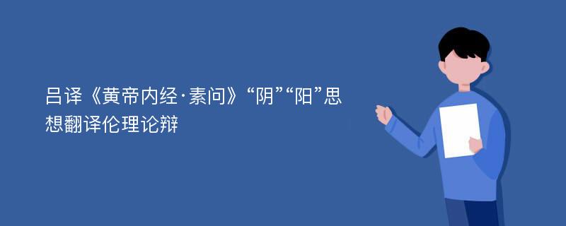 吕译《黄帝内经·素问》“阴”“阳”思想翻译伦理论辩