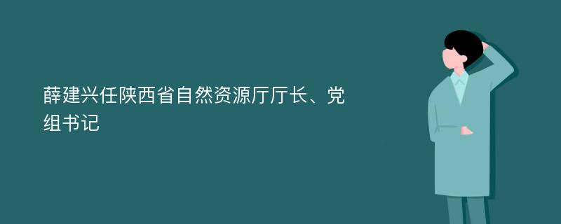 薛建兴任陕西省自然资源厅厅长、党组书记