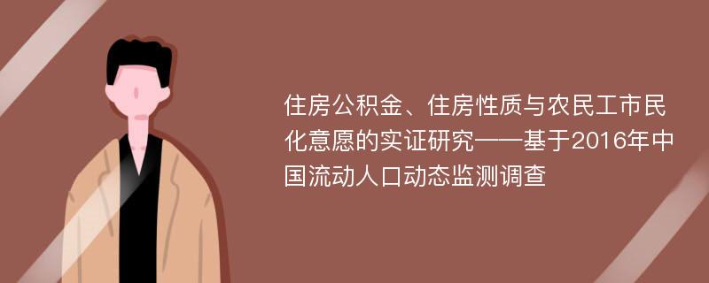 住房公积金、住房性质与农民工市民化意愿的实证研究——基于2016年中国流动人口动态监测调查