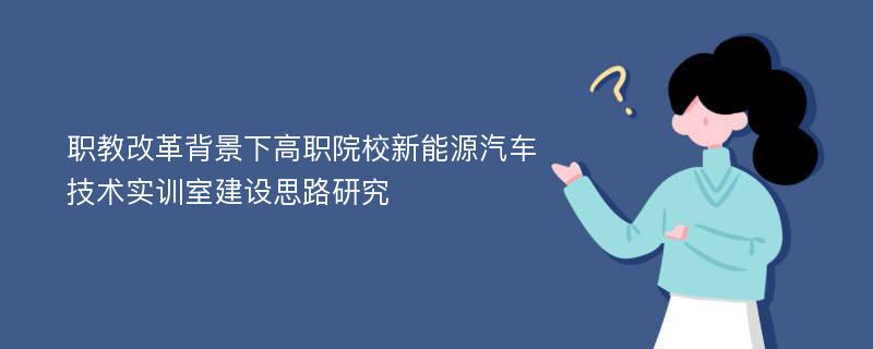 职教改革背景下高职院校新能源汽车技术实训室建设思路研究