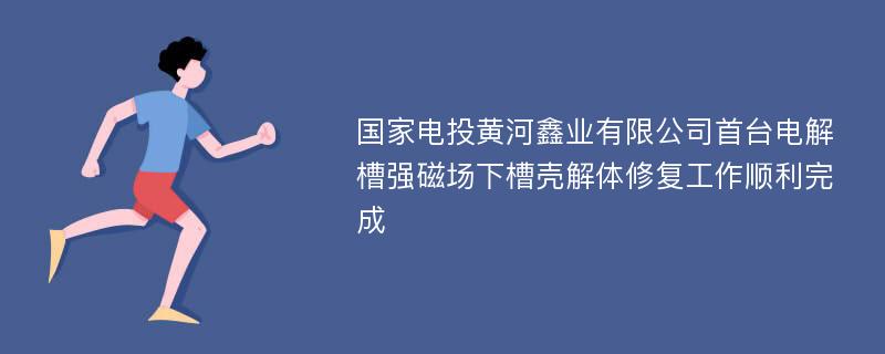 国家电投黄河鑫业有限公司首台电解槽强磁场下槽壳解体修复工作顺利完成