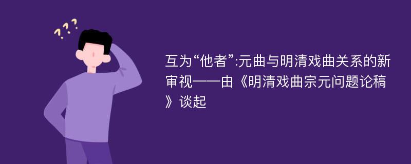 互为“他者”:元曲与明清戏曲关系的新审视——由《明清戏曲宗元问题论稿》谈起