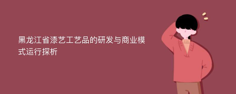 黑龙江省漆艺工艺品的研发与商业模式运行探析