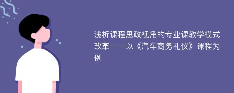 浅析课程思政视角的专业课教学模式改革——以《汽车商务礼仪》课程为例