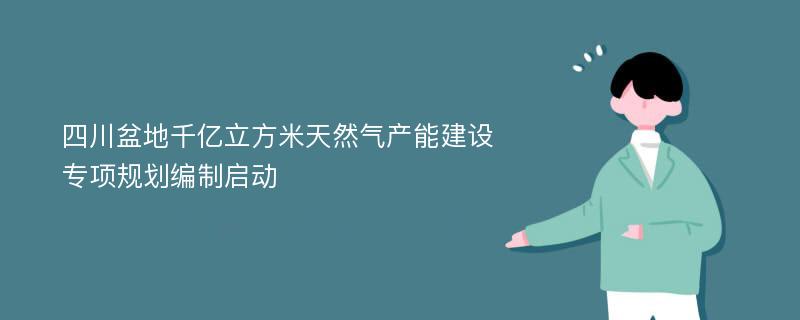 四川盆地千亿立方米天然气产能建设专项规划编制启动