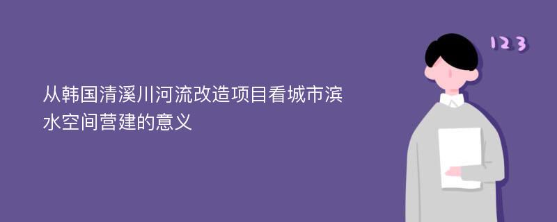 从韩国清溪川河流改造项目看城市滨水空间营建的意义