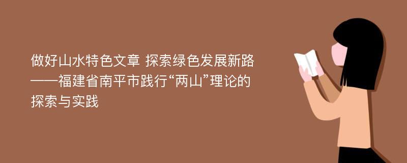 做好山水特色文章 探索绿色发展新路——福建省南平市践行“两山”理论的探索与实践