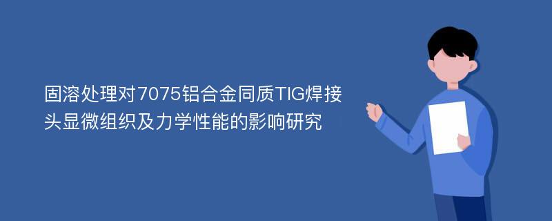 固溶处理对7075铝合金同质TIG焊接头显微组织及力学性能的影响研究