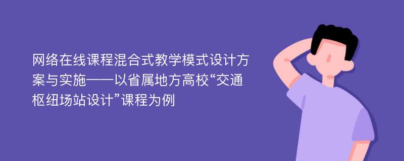 网络在线课程混合式教学模式设计方案与实施——以省属地方高校“交通枢纽场站设计”课程为例