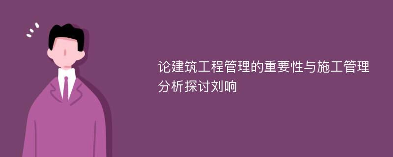 论建筑工程管理的重要性与施工管理分析探讨刘响