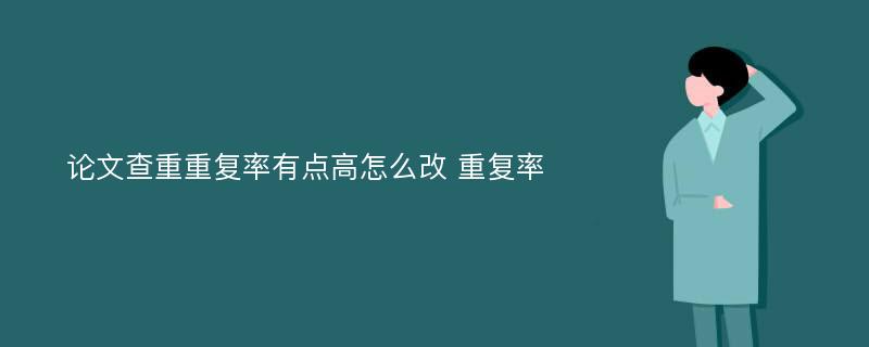 论文查重重复率有点高怎么改 重复率