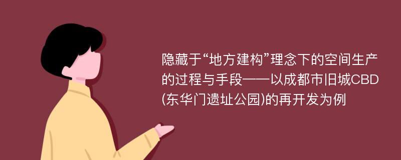 隐藏于“地方建构”理念下的空间生产的过程与手段——以成都市旧城CBD(东华门遗址公园)的再开发为例