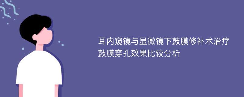 耳内窥镜与显微镜下鼓膜修补术治疗鼓膜穿孔效果比较分析