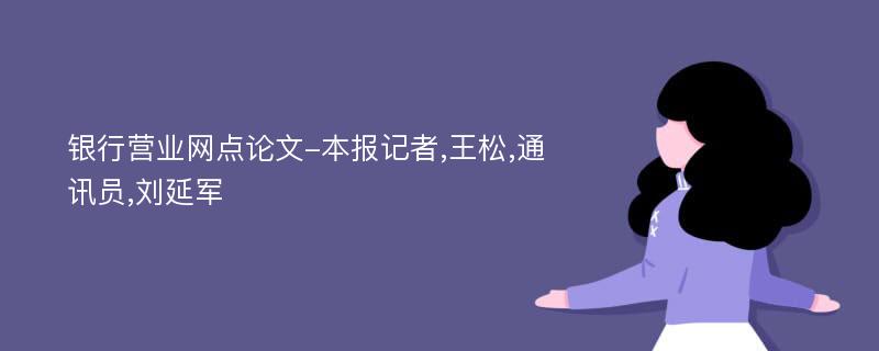 银行营业网点论文-本报记者,王松,通讯员,刘延军