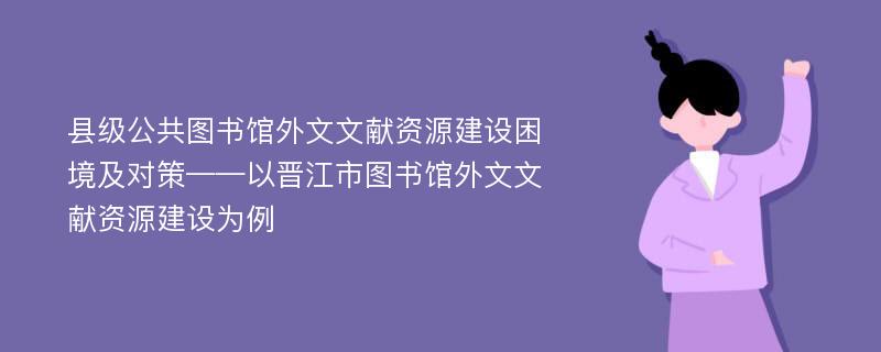 县级公共图书馆外文文献资源建设困境及对策——以晋江市图书馆外文文献资源建设为例