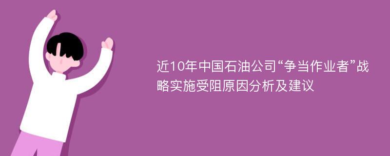 近10年中国石油公司“争当作业者”战略实施受阻原因分析及建议