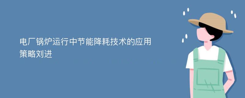 电厂锅炉运行中节能降耗技术的应用策略刘进