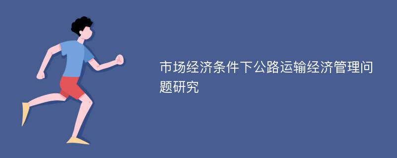 市场经济条件下公路运输经济管理问题研究