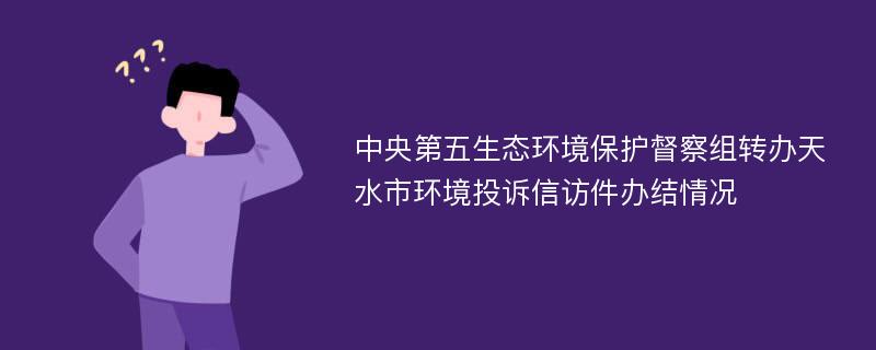 中央第五生态环境保护督察组转办天水市环境投诉信访件办结情况