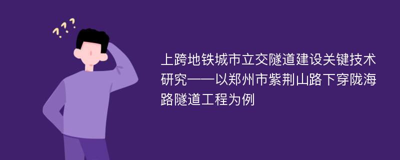 上跨地铁城市立交隧道建设关键技术研究——以郑州市紫荆山路下穿陇海路隧道工程为例