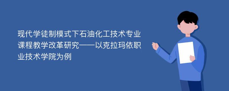 现代学徒制模式下石油化工技术专业课程教学改革研究——以克拉玛依职业技术学院为例