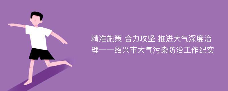 精准施策 合力攻坚 推进大气深度治理——绍兴市大气污染防治工作纪实