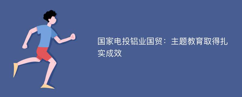 国家电投铝业国贸：主题教育取得扎实成效