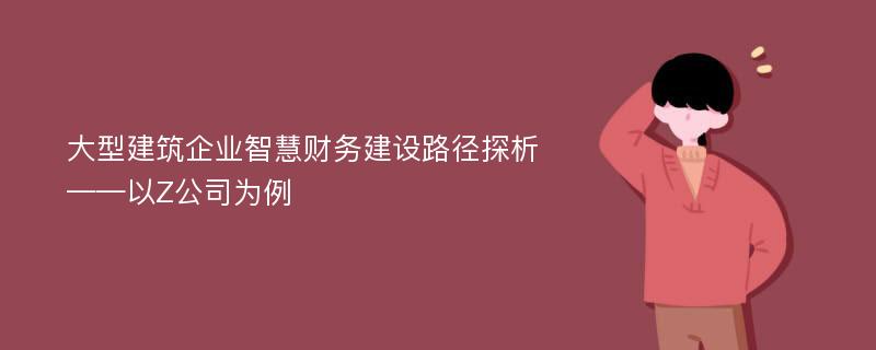 大型建筑企业智慧财务建设路径探析——以Z公司为例