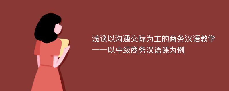 浅谈以沟通交际为主的商务汉语教学——以中级商务汉语课为例