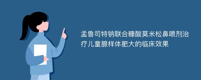 孟鲁司特钠联合糠酸莫米松鼻喷剂治疗儿童腺样体肥大的临床效果