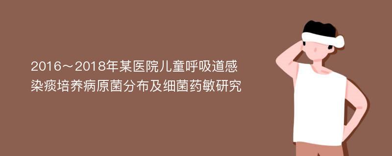 2016～2018年某医院儿童呼吸道感染痰培养病原菌分布及细菌药敏研究