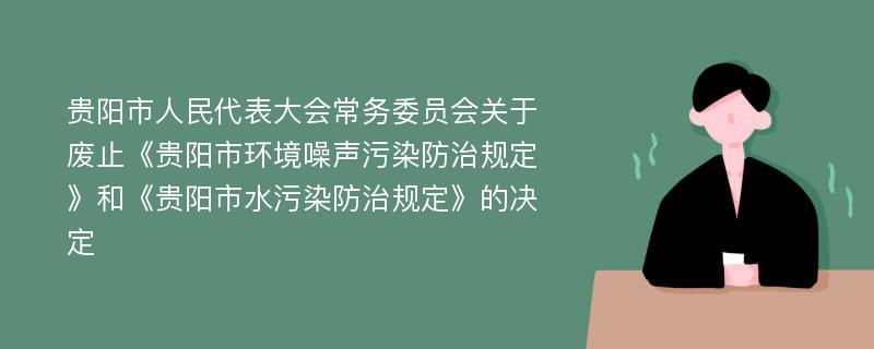 贵阳市人民代表大会常务委员会关于废止《贵阳市环境噪声污染防治规定》和《贵阳市水污染防治规定》的决定