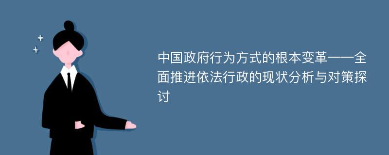 中国政府行为方式的根本变革——全面推进依法行政的现状分析与对策探讨