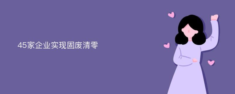 45家企业实现固废清零