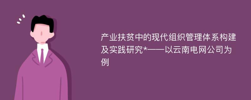 产业扶贫中的现代组织管理体系构建及实践研究*——以云南电网公司为例